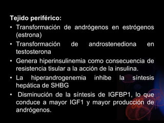 Tejido periférico:
• Transformación de andrógenos en estrógenos
(estrona)
• Transformación de androstenediona en
testosterona
• Genera hiperinsulinemia como consecuencia de
resistencia tisular a la acción de la insulina.
• La hiperandrogenemia inhibe la síntesis
hepática de SHBG
• Disminución de la síntesis de IGFBP1, lo que
conduce a mayor IGF1 y mayor producción de
andrógenos.
 