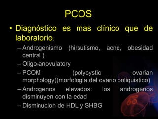 PCOS
• Diagnóstico es mas clínico que de
laboratorio.
– Androgenismo (hirsutismo, acne, obesidad
central )
– Oligo-anovulatory
– PCOM (polycystic ovarian
morphology)(morfologia del ovario poliquistico)
– Androgenos elevados: los androgenos
disminuyen con la edad
– Disminucion de HDL y SHBG
 