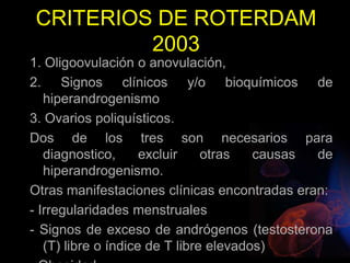 CRITERIOS DE ROTERDAM
2003
1. Oligoovulación o anovulación,
2. Signos clínicos y/o bioquímicos de
hiperandrogenismo
3. Ovarios poliquísticos.
Dos de los tres son necesarios para
diagnostico, excluir otras causas de
hiperandrogenismo.
Otras manifestaciones clínicas encontradas eran:
- Irregularidades menstruales
- Signos de exceso de andrógenos (testosterona
(T) libre o índice de T libre elevados)
 