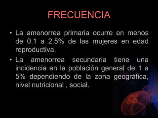 FRECUENCIA
• La amenorrea primaria ocurre en menos
de 0.1 a 2.5% de las mujeres en edad
reproductiva.
• La amenorrea secundaria tiene una
incidencia en la población general de 1 a
5% dependiendo de la zona geográfica,
nivel nutricional , social.
 