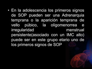 • En la adolescencia los primeros signos
de SOP pueden ser una Adrenarquia
temprana o la aparición temprana de
vello púbico, la oligomenorrea e
irregularidad menstrual
persistente(asociado con un IMC alto)
puede ser en este grupo etario uno de
los primeros signos de SOP
 