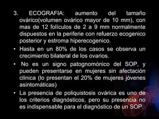 3. ECOGRAFIA: aumento del tamaño
ovárico(volumen ovárico mayor de 10 mm), con
mas de 12 folículos de 2 a 9 mm normalmente
dispuestos en la periferie con refuerzo ecogenico
posterior y estroma hiperecogenico.
• Hasta en un 80% de los casos se observa un
crecimiento bilateral de los ovarios.
• No es un signo patognomónico del SOP, y
pueden presentarse en mujeres sin afectación
clínica (lo presentan el 20% de mujeres jóvenes
asintomáticas)
• La presencia de poliquistosis ovárica es uno de
los criterios diagnósticos, pero su presencia no
es indispensable para el diagnóstico de un SOP.
 