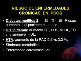 RIESGO DE ENFERMEDADES
CRONICAS EN PCOS
• Diabetes mellitus 2 15 %. El Riesgo
aumenta si el paciente es obeso.
• Dislipidemia: aumenta CT, LDL, VLDL, TG
y disminuye HDL.
• HTA: aumento de la PAD 5.9 vs 3.3 %.
• Sindrome metabólico
• Enfermedad cardiovascular
 