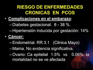 RIESGO DE ENFERMEDADES
CRONICAS EN PCOS
• Complicaciones en el embarazo:
–Diabetes gestacional. 8 - 38 %.
–Hipertensión inducida por gestación: 14%
• Cáncer:
–Endometrial. RR 3.1 (Clinica Mayo)
–Mama. No evidencia significativa.
–Ovario: Ca epitelial 1.5% vs 0.06%, la
mortalidad no se ve afectada
 