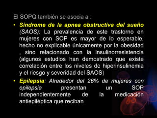 El SOPQ también se asocia a :
• Síndrome de la apnea obstructiva del sueño
(SAOS): La prevalencia de este trastorno en
mujeres con SOP es mayor de lo esperable,
hecho no explicable únicamente por la obesidad
, sino relacionado con la insulinorresistencia
(algunos estudios han demostrado que existe
correlación entre los niveles de hiperinsulinemia
y el riesgo y severidad del SAOS)
• Epilepsia: Alrededor del 26% de mujeres con
epilepsia presentan un SOP
independientemente de la medicación
antiepiléptica que reciban
 