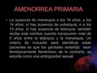AMENORREA PRIMARIA
• La ausencia de menarquia a los 16 años; a los
14 años, si hay ausencia de pubarquia; o a los
13 años, si hay ausencia de telarquia; también
recibe este nombre cuando transcurren más de
5 años entre la telarquia y la menarquia. Un
criterio de inclusión para identificar estas
pacientes es que los genitales externos sean
fenotípicamente femeninos; de lo contrario, se
estudia como una ambigüedad sexual.
 