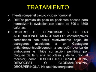 TRATAMIENTO
• Intenta romper el circulo vicioso hormonal
A. DIETA: perdida de peso en pacientes obesas para
normalizar la ovulación con dietas de 800 a 1500
calorías.
B. CONTROL DEL HIRSUTISMO Y DE LAS
ALTERACIONES MENSTRUALES: contraceptivos
combinados con dosis relativamente bajas de
estrógenos asociados a un Gestageno
antiandrogenicos(bloquean la secreción ovárica de
andrógenos e inhibe su acción periférica por
bloqueo de la 5 alfa reductasa y de la unión al
receptor) como DESOGESTREL,CIPROTERONA,
DIENOGEST O CLORMANDINONA,
DROSPERINONA. No usar levonorgestrel
 