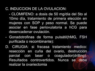 C. INDUCCION DE LA OVULACION:
- CLOMIFENO: a dosis de 50 mg/dia del 5to al
10mo día, tratamiento de primera elección en
mujeres con SOP y peso normal. Se puede
asociar en fase periovulatoria a hCG para
desencadenar ovulación.
- Gonadotrofinas de forma pulsátil(hMG, FSH
purificada o recombinante):
D. CIRUGIA: si fracasa tratamiento medico:
resección en cuña del ovario, destrucción
parcial con laser o coagulador(drilling).
Resultados controvertidos. Nunca se debe
realizar la ovariectomia
 
