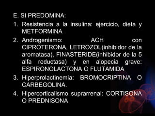 E. SI PREDOMINA:
1. Resistencia a la insulina: ejercicio, dieta y
METFORMINA
2. Androgenismo: ACH con
CIPROTERONA, LETROZOL(inhibidor de la
aromatasa), FINASTERIDE(inhibidor de la 5
alfa reductasa) y en alopecia grave:
ESPIRONOLACTONA O FLUTAMIDA
3. Hiperprolactinemia: BROMOCRIPTINA O
CARBEGOLINA.
4. Hipercorticalismo suprarrenal: CORTISONA
O PREDNISONA
 