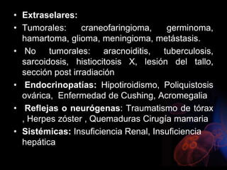 • Extraselares:
• Tumorales: craneofaringioma, germinoma,
hamartoma, glioma, meningioma, metástasis.
• No tumorales: aracnoiditis, tuberculosis,
sarcoidosis, histiocitosis X, lesión del tallo,
sección post irradiación
• Endocrinopatías: Hipotiroidismo, Poliquistosis
ovárica, Enfermedad de Cushing, Acromegalia
• Reflejas o neurógenas: Traumatismo de tórax
, Herpes zóster , Quemaduras Cirugía mamaria
• Sistémicas: Insuficiencia Renal, Insuficiencia
hepática
 
