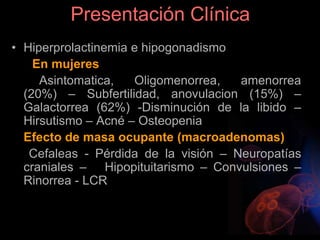 Presentación Clínica
• Hiperprolactinemia e hipogonadismo
En mujeres
Asintomatica, Oligomenorrea, amenorrea
(20%) – Subfertilidad, anovulacion (15%) –
Galactorrea (62%) -Disminución de la libido –
Hirsutismo – Acné – Osteopenia
Efecto de masa ocupante (macroadenomas)
Cefaleas - Pérdida de la visión – Neuropatías
craniales – Hipopituitarismo – Convulsiones –
Rinorrea - LCR
 