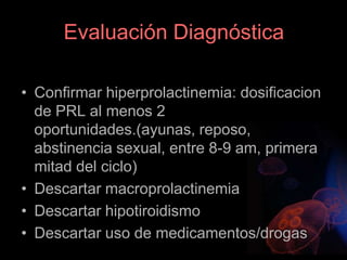 Evaluación Diagnóstica
• Confirmar hiperprolactinemia: dosificacion
de PRL al menos 2
oportunidades.(ayunas, reposo,
abstinencia sexual, entre 8-9 am, primera
mitad del ciclo)
• Descartar macroprolactinemia
• Descartar hipotiroidismo
• Descartar uso de medicamentos/drogas
 