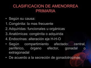 CLASIFICACION DE AMENORREA
PRIMARIA
• Según su causa:
1.Congénita: la mas frecuente
2.Adquiridas: funcionales u orgánicas
3.Anatómicas: congénita o adquirida
4.Endocrinas: alteración eje H-H-O
• Según compartimiento afectado: central,
periférico, órgano efector, gonadal o
extragonadal
• De acuerdo a la secreción de gonadotropinas
 