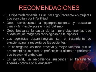 RECOMENDACIONES
• La hiperprolactinemia es un hallazgo frecuente en mujeres
que consultan por infertilidad
• Debe corroborarse la hiperprolactinemia y descartar
causas farmacológicas e hipotiroidismo
• Debe buscarse la causa de la hiperprolac-tinemia, que
puede incluir imágenes radiológicas de la hipófisis
• Los agonistas dopaminérgicos son el tratamiento de
elección para la mayoría de las pacientes
• La cabergolina es más efectiva y mejor tolerada que la
bromocriptina, aunque se prefiere esta última en pacientes
que buscan el embarazo
• En general, se recomienda suspender el tratamiento
apenas confirmado el embarazo
 