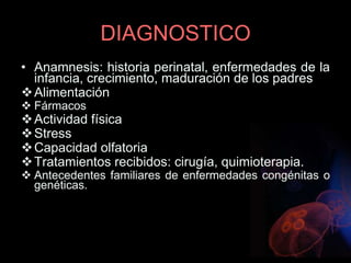 DIAGNOSTICO
• Anamnesis: historia perinatal, enfermedades de la
infancia, crecimiento, maduración de los padres
Alimentación
 Fármacos
Actividad física
Stress
Capacidad olfatoria
Tratamientos recibidos: cirugía, quimioterapia.
 Antecedentes familiares de enfermedades congénitas o
genéticas.
 