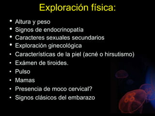 Exploración física:
• Altura y peso
• Signos de endocrinopatía
• Caracteres sexuales secundarios
• Exploración ginecológica
• Características de la piel (acné o hirsutismo)
• Exámen de tiroides.
• Pulso
• Mamas
• Presencia de moco cervical?
• Signos clásicos del embarazo
 