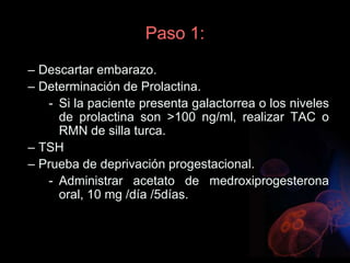 Paso 1:
– Descartar embarazo.
– Determinación de Prolactina.
- Si la paciente presenta galactorrea o los niveles
de prolactina son >100 ng/ml, realizar TAC o
RMN de silla turca.
– TSH
– Prueba de deprivación progestacional.
- Administrar acetato de medroxiprogesterona
oral, 10 mg /día /5días.
 