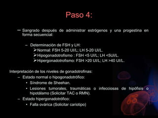 Paso 4:
– Sangrado después de administrar estrógenos y una progestina en
forma secuencial:
– Determinación de FSH y LH:
Normal: FSH 5-20 UI/L; LH 5-20 UI/L.
Hipogonadotrofismo : FSH <5 UI/L; LH <5UI/L.
Hipergonadotrofismo: FSH >20 UI/L; LH >40 UI/L.
Interpretación de los niveles de gonadotrofinas:
– Estado normal o hipogonadotrófico:
• Síndrome de Sheehan.
• Lesiones tumorales, traumáticas o infecciosas de hipófisis o
hipotálamo (Solicitar TAC o RMN).
– Estado hipergonadotrófico:
• Falla ovárica (Solicitar cariotipo)
 