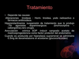 Tratamiento
• Depende las causas:
Alteraciones tiroideas : Horm. tiroidea, yodo radioactivo o
fármacos antitiroideos.
Hiperprolactinemia :suspensión de tratamiento que lo produjo
,Tto agonistas dopaminergicos (bromocriptina –
cabergolina),raro cirugia.
Anovulación crónica SOP :inducir sangrado acetato de
medroxiprogesterona como factor protector del endometrio.
Cuando es producida por hiperplasia suprarrenal se administra
0.5mg de dexametasona al acostarse (glucocorticoides)
 