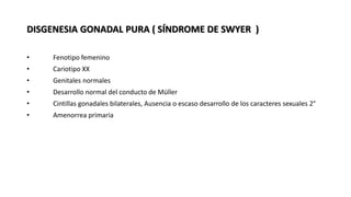 DISGENESIA GONADAL PURA ( SÍNDROME DE SWYER )
• Fenotipo femenino
• Cariotipo XX
• Genitales normales
• Desarrollo normal del conducto de Müller
• Cintillas gonadales bilaterales, Ausencia o escaso desarrollo de los caracteres sexuales 2°
• Amenorrea primaria
 