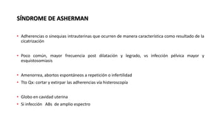SÍNDROME DE ASHERMAN
• Adherencias o sinequias intrauterinas que ocurren de manera característica como resultado de la
cicatrización
• Poco común, mayor frecuencia post dilatación y legrado, vs infección pélvica mayor y
esquistosomiasis
• Amenorrea, abortos espontáneos a repetición o infertilidad
• Tto Qx: cortar y extirpar las adherencias vía histeroscopía
• Globo en cavidad uterina
• Si infección ABs de amplio espectro
 
