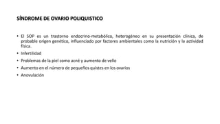 SÍNDROME DE OVARIO POLIQUISTICO
• El SOP es un trastorno endocrino-metabólico, heterogéneo en su presentación clínica, de
probable origen genético, influenciado por factores ambientales como la nutrición y la actividad
física.
• Infertilidad
• Problemas de la piel como acné y aumento de vello
• Aumento en el número de pequeños quistes en los ovarios
• Anovulación
 