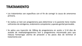 TRATAMIENTO
• Los tratamientos son específicos con el fin de corregir la causa de amenorrea
primaria.
• Se realiza un test con progesterona para determinar si la paciente tiene niveles
suficientes de estrógenos, endometrio competente y aparato genital permeable.
• Se aplica una inyección de 100mg de progesterona en aceite o 5-14 días de
acetato de medroxiprogesterona oral o progesterona micronizada para que
induzca hemorragia uterina de privación a los pocos días de terminar el
tratamiento oral
 