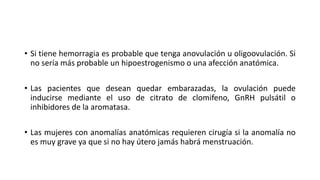 • Si tiene hemorragia es probable que tenga anovulación u oligoovulación. Si
no sería más probable un hipoestrogenismo o una afección anatómica.
• Las pacientes que desean quedar embarazadas, la ovulación puede
inducirse mediante el uso de citrato de clomifeno, GnRH pulsátil o
inhibidores de la aromatasa.
• Las mujeres con anomalías anatómicas requieren cirugía si la anomalía no
es muy grave ya que si no hay útero jamás habrá menstruación.
 