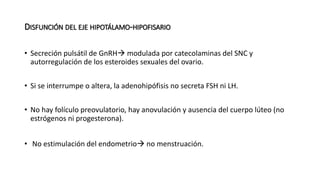 DISFUNCIÓN DEL EJE HIPOTÁLAMO-HIPOFISARIO
• Secreción pulsátil de GnRH modulada por catecolaminas del SNC y
autorregulación de los esteroides sexuales del ovario.
• Si se interrumpe o altera, la adenohipófisis no secreta FSH ni LH.
• No hay folículo preovulatorio, hay anovulación y ausencia del cuerpo lúteo (no
estrógenos ni progesterona).
• No estimulación del endometrio no menstruación.
 