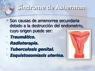 Síndrome de Asherman Son causas de amenorrea secundaria debido a la destrucción del endometrio, cuyo origen puede ser: Traumático. Radioterapia. Tuberculosis genital. Esquistosomiasis uterina. 