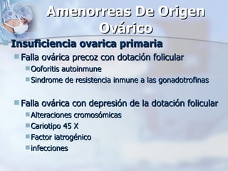 Amenorreas De Origen Ovárico Insuficiencia ovarica primaria Falla ovárica precoz con dotación folicular Ooforitis autoinmune Sindrome de resistencia inmune a las gonadotrofinas Falla ovárica con depresión de la dotación folicular  Alteraciones cromosómicas  Cariotipo 45 X Factor iatrogénico infecciones 