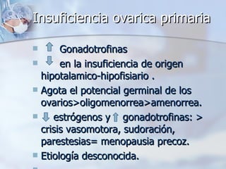 Insuficiencia ovarica primaria Gonadotrofinas en la insuficiencia de origen hipotalamico-hipofisiario . Agota el potencial germinal de los ovarios>oligomenorrea>amenorrea. estrógenos y  gonadotrofinas: > crisis vasomotora, sudoración, parestesias= menopausia precoz. Etiología desconocida. 