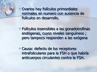 Ovarios hay folículos primordiales normales en numero con ausencia de folículos en desarrollo. Folículos insensibles a las gonadotrofinas endógenas, cuyos niveles sanguíneos ; pero tampoco responden a las exógena Causa: defecto de los receptores intrafoliculares para la FSH o que habría anticuerpos circulantes contra la FSH. 
