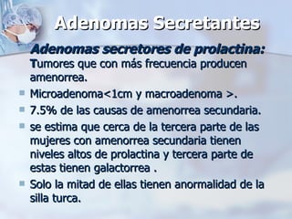 Adenomas Secretantes Adenomas secretores de prolactina:   T umores que con más frecuencia producen amenorrea. Microadenoma<1cm y macroadenoma >. 7.5% de las causas de amenorrea secundaria. se estima que cerca de la tercera parte de las mujeres con amenorrea secundaria tienen niveles altos de prolactina y tercera parte de estas tienen galactorrea . Solo la mitad de ellas tienen anormalidad de la silla turca. 
