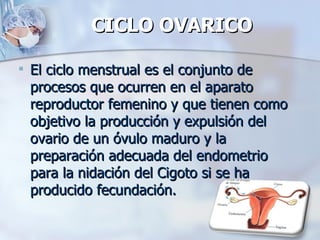 CICLO OVARICO El ciclo menstrual es el conjunto de procesos que ocurren en el aparato reproductor femenino y que tienen como objetivo la producción y expulsión del ovario de un óvulo maduro y la preparación adecuada del endometrio para la nidación del Cigoto si se ha producido fecundación. 