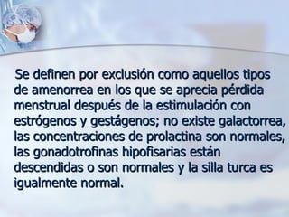 Se definen por exclusión como aquellos tipos de amenorrea en los que se aprecia pérdida menstrual después de la estimulación con estrógenos y gestágenos; no existe galactorrea, las concentraciones de prolactina son normales, las gonadotrofinas hipofisarias están descendidas o son normales y la silla turca es igualmente normal. 