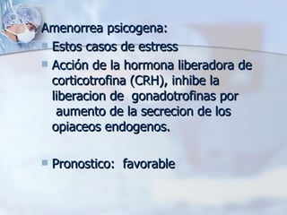 Amenorrea psicogena: Estos casos de estress Acción de la hormona liberadora de corticotrofina (CRH), inhibe la liberacion de  gonadotrofinas por  aumento de la secrecion de los opiaceos endogenos.  Pronostico:  favorable 