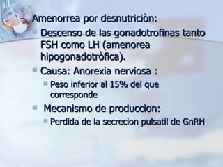 Amenorrea por desnutriciòn: Descenso de las gonadotrofinas tanto FSH como LH (amenorea hipogonadotròfica). Causa: Anorexia nerviosa :  Peso inferior al 15% del que corresponde  Mecanismo de produccion:  Perdida de la secrecion pulsatil de GnRH 