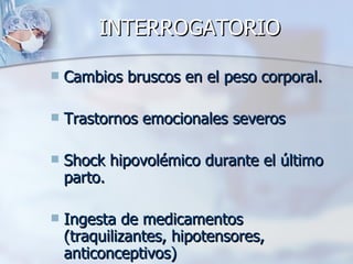 INTERROGATORIO Cambios bruscos en el peso corporal. Trastornos emocionales severos Shock hipovolémico durante el último parto. Ingesta de medicamentos (traquilizantes, hipotensores, anticonceptivos) 