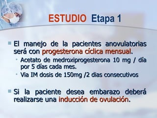 El manejo de la pacientes anovulatorias será con  progesterona cíclica mensual . Acetato de medroxiprogesterona 10 mg / día por 5 días cada mes. Via IM dosis de 150mg /2 dias consecutivos Si la paciente desea embarazo deberá realizarse una  inducción de ovulación . ESTUDIO  Etapa 1 