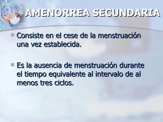 AMENORREA SECUNDARIA Consiste en el cese de la menstruación una vez establecida. Es la ausencia de menstruación durante el tiempo equivalente al intervalo de al menos tres ciclos. 