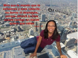 Mira que te mando que te
esfuerces y seas valiente;
no temas ni desmayes,
porque Jehová tu Dios
estará contigo en donde
quiera que vallas
Josué 1:9
 