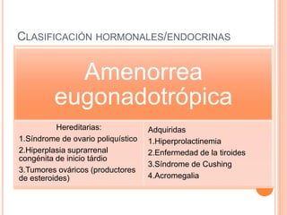CLASIFICACIÓN HORMONALES/ENDOCRINAS 
Amenorrea 
eugonadotrópica 
Hereditarias: 
1.Síndrome de ovario poliquístico 
2.Hiperplasia suprarrenal 
congénita de inicio tárdio 
3.Tumores ováricos (productores 
de esteroides) 
Adquiridas 
1.Hiperprolactinemia 
2.Enfermedad de la tiroides 
3.Síndrome de Cushing 
4.Acromegalia 
 
