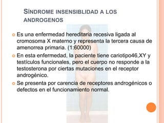 SÍNDROME INSENSIBLIDAD A LOS 
ANDROGENOS 
 Es una enfermedad hereditaria recesiva ligada al 
cromosoma X materno y representa la tercera causa de 
amenorrea primaria. (1:60000) 
 En esta enfermedad, la paciente tiene cariotipo46,XY y 
testículos funcionales, pero el cuerpo no responde a la 
testosterona por ciertas mutaciones en el receptor 
androgénico. 
 Se presenta por carencia de receptores androgénicos o 
defectos en el funcionamiento normal. 
 