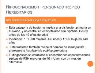 HIPOGONADISMO HIPERGONADOTRÓPICO 
HEREDITARIOS 
INSUFICIENCIA OVÁRICA PREMATURA 
 Esta categoría de trastorno implica una disfunción primaria en 
el ovario, y no central en el hipotálamo o la hipófisis. Ocurre 
antes de los 40 años de edad 
 Incidencia: 1: 1 000 mujeres <30 años y 1:100 mujeres <40 
años 
 Este trastorno también recibe el nombre de menopausia 
prematura o insuficiencia ovárica prematura 
 El diagnóstico se establece al encontrar dos concentraciones 
séricas de FSH mayores de 40 mUI/ml con un mes de 
diferencia. 
 