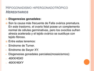 HIPOGONADISMO HIPERGONADOTRÓPICO 
HEREDITARIOS 
 Disgenesias gonadales: 
 Son la causa más frecuente de Falla ovárica prematura. 
En este trastorno, el ovario fetal posee un complemento 
normal de células germinativas, pero los ovocitos sufren 
atresia acelerada y el tejido ovárico se sustituye con 
tejido fibroso. 
 Entre estas tenemos: 
 Síndrome de Turner. 
 Síndrome de Swyer XY. 
 Disgenesias gonadales parciales(mosaicismos): 
o 46XX/45X0 
o 46XX/46XY 
 