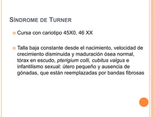SÍNDROME DE TURNER 
 Cursa con cariotipo 45X0, 46 XX 
 Talla baja constante desde el nacimiento, velocidad de 
crecimiento disminuida y maduración ósea normal, 
tórax en escudo, pterigium colli, cubitus valgus e 
infantilismo sexual: útero pequeño y ausencia de 
gónadas, que están reemplazadas por bandas fibrosas 
 