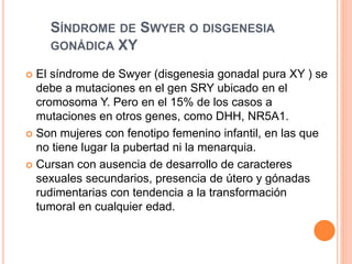 SÍNDROME DE SWYER O DISGENESIA 
GONÁDICA XY 
 El síndrome de Swyer (disgenesia gonadal pura XY ) se 
debe a mutaciones en el gen SRY ubicado en el 
cromosoma Y. Pero en el 15% de los casos a 
mutaciones en otros genes, como DHH, NR5A1. 
 Son mujeres con fenotipo femenino infantil, en las que 
no tiene lugar la pubertad ni la menarquia. 
 Cursan con ausencia de desarrollo de caracteres 
sexuales secundarios, presencia de útero y gónadas 
rudimentarias con tendencia a la transformación 
tumoral en cualquier edad. 
 
