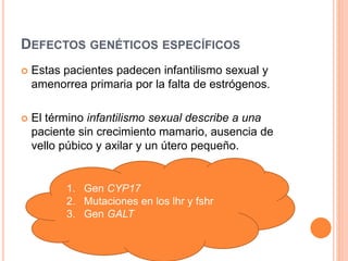 DEFECTOS GENÉTICOS ESPECÍFICOS 
 Estas pacientes padecen infantilismo sexual y 
amenorrea primaria por la falta de estrógenos. 
 El término infantilismo sexual describe a una 
paciente sin crecimiento mamario, ausencia de 
vello púbico y axilar y un útero pequeño. 
1. Gen CYP17 
2. Mutaciones en los lhr y fshr 
3. Gen GALT 
 