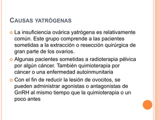 CAUSAS YATRÓGENAS 
 La insuficiencia ovárica yatrógena es relativamente 
común. Este grupo comprende a las pacientes 
sometidas a la extracción o resección quirúrgica de 
gran parte de los ovarios. 
 Algunas pacientes sometidas a radioterapia pélvica 
por algún cáncer. También quimioterapia por 
cáncer o una enfermedad autoinmunitaria 
 Con el fin de reducir la lesión de ovocitos, se 
pueden administrar agonistas o antagonistas de 
GnRH al mismo tiempo que la quimioterapia o un 
poco antes 
 